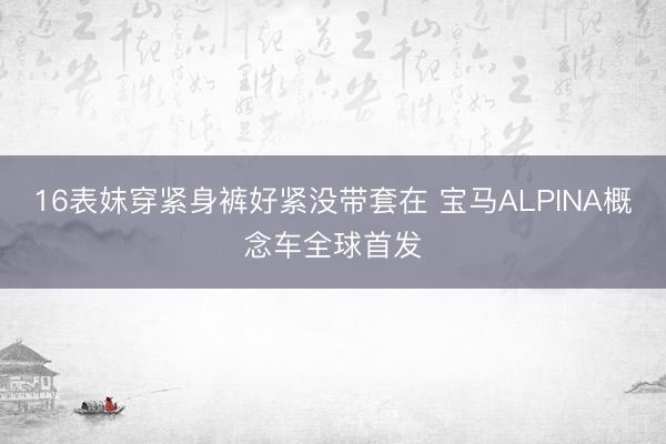 16表妺穿紧身裤好紧没带套在 宝马ALPINA概念车全球首发