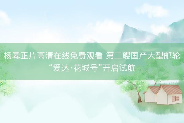 杨幂正片高清在线免费观看 第二艘国产大型邮轮“爱达·花城号”开启试航
