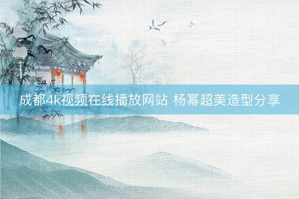 成都4k视频在线播放网站 杨幂超美造型分享