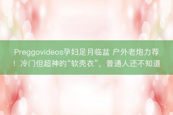 Preggovideos孕妇足月临盆 户外老炮力荐!冷门但超神的“软壳衣”,普通人还不知道