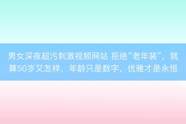 男女深夜超污刺激视频网站 拒绝“老年装”，就算50岁又怎样，年龄只是数字，优雅才是永恒