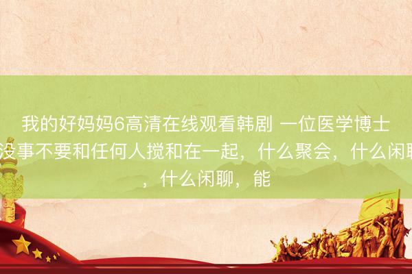 我的好妈妈6高清在线观看韩剧 一位医学博士说：“没事不要和任何人搅和在一起，什么聚会，什么闲聊，能