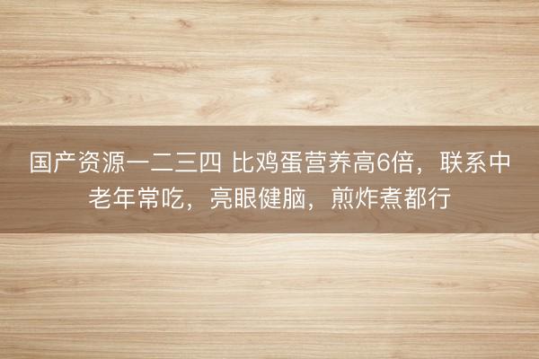国产资源一二三四 比鸡蛋营养高6倍，联系中老年常吃，亮眼健脑，煎炸煮都行