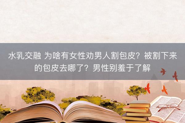 水乳交融 为啥有女性劝男人割包皮？被割下来的包皮去哪了？男性别羞于了解