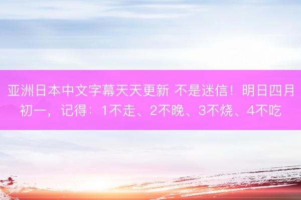 亚洲日本中文字幕天天更新 不是迷信！明日四月初一，记得：1不走、2不晚、3不烧、4不吃