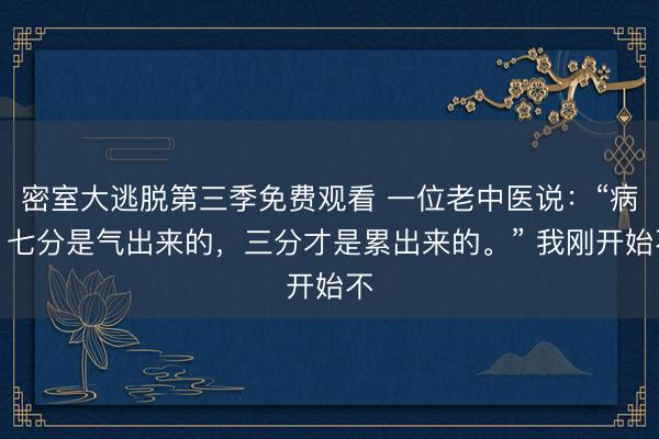 密室大逃脱第三季免费观看 一位老中医说：“病，七分是气出来的，三分才是累出来的。” 我刚开始不