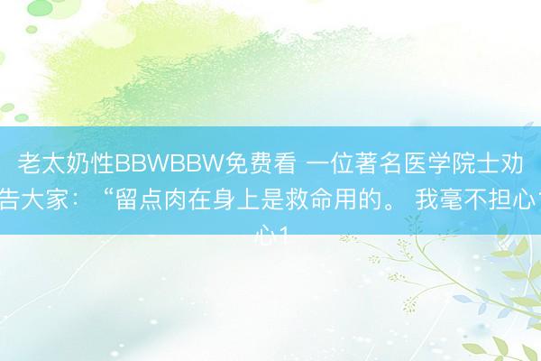 老太奶性BBWBBW免费看 一位著名医学院士劝告大家： “留点肉在身上是救命用的。 我毫不担心1