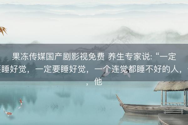 果冻传媒国产剧影视免费 养生专家说: “一定要睡好觉，一定要睡好觉，一个连觉都睡不好的人，他