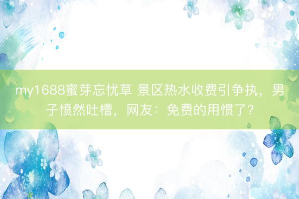my1688蜜芽忘忧草 景区热水收费引争执,男子愤然吐槽,网友:免费的用惯了?