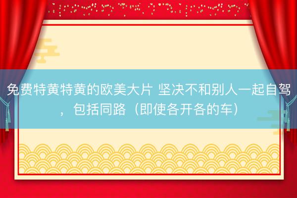 免费特黄特黄的欧美大片 坚决不和别人一起自驾，包括同路（即使各开各的车）