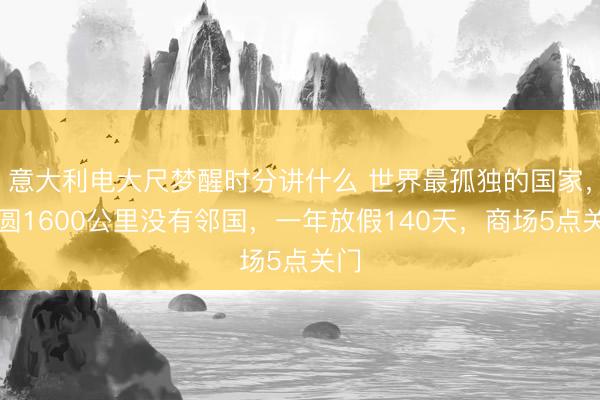 意大利电大尺梦醒时分讲什么 世界最孤独的国家，方圆1600公里没有邻国，一年放假140天，商场5点关门