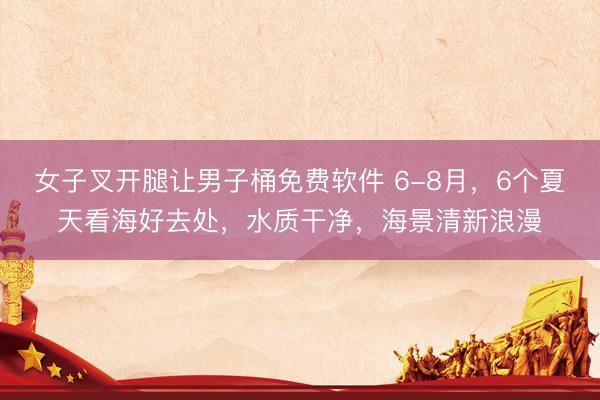 女子叉开腿让男子桶免费软件 6-8月，6个夏天看海好去处，水质干净，海景清新浪漫