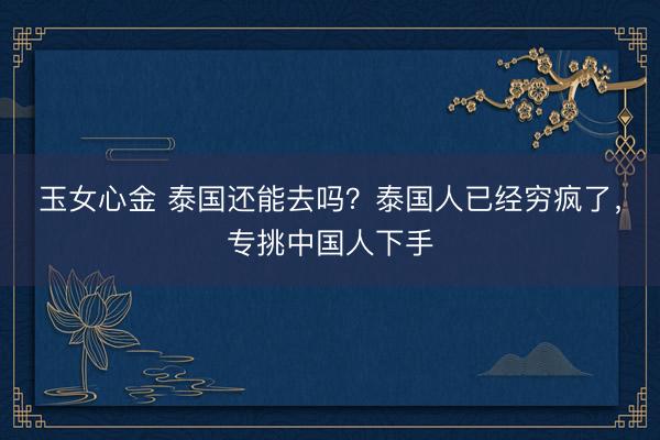 玉女心金 泰国还能去吗？泰国人已经穷疯了，专挑中国人下手