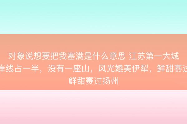 对象说想要把我塞满是什么意思 江苏第一大城,海岸线占一半,没有一座山,风光媲美伊犁,鲜甜赛过扬州