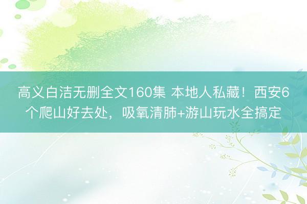 高义白洁无删全文160集 本地人私藏!西安6个爬山好去处,吸氧清肺+游山玩水全搞定