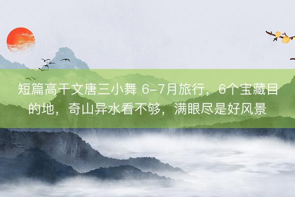 短篇高干文唐三小舞 6-7月旅行,6个宝藏目的地,奇山异水看不够,满眼尽是好风景