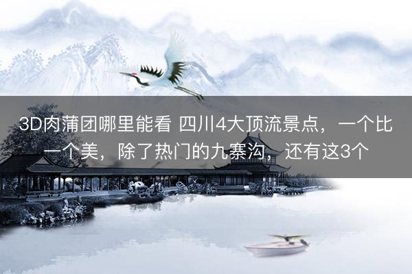 3D肉蒲团哪里能看 四川4大顶流景点，一个比一个美，除了热门的九寨沟，还有这3个