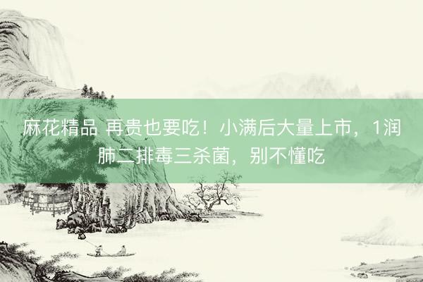 麻花精品 再贵也要吃！小满后大量上市，1润肺二排毒三杀菌，别不懂吃