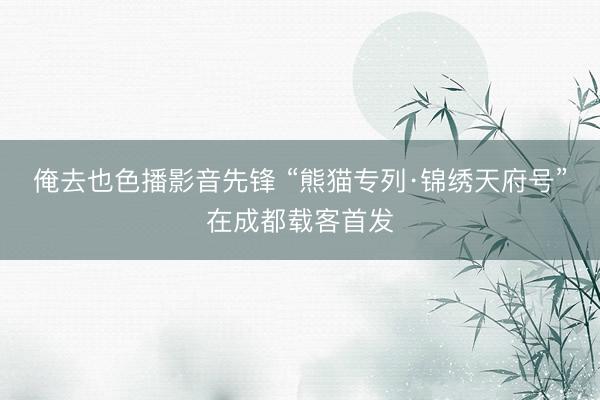 俺去也色播影音先锋 “熊猫专列·锦绣天府号”在成都载客首发