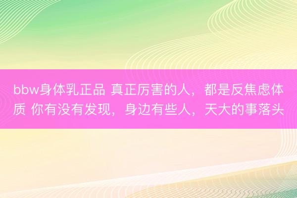 bbw身体乳正品 真正厉害的人,都是反焦虑体质 你有没有发现,身边有些人,天大的事落头
