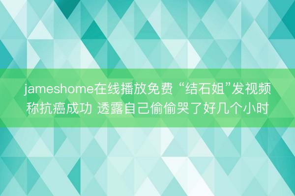 jameshome在线播放免费 “结石姐”发视频称抗癌成功 透露自己偷偷哭了好几个小时