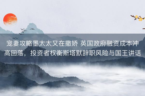 宠妻攻略墨太太又在撒娇 英国政府融资成本冲高回落，投资者权衡斯塔默辞职风险与国王讲话