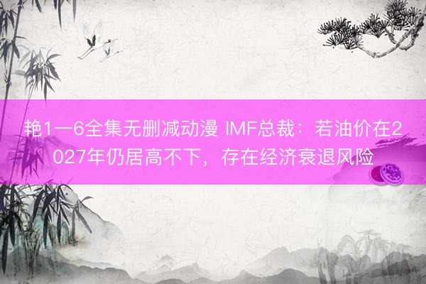 艳1一6全集无删减动漫 IMF总裁：若油价在2027年仍居高不下，存在经济衰退风险