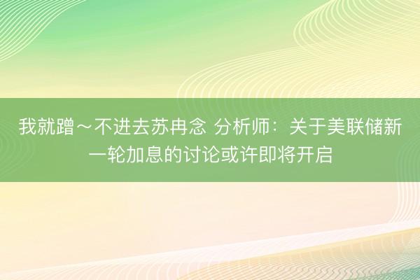 我就蹭～不进去苏冉念 分析师：关于美联储新一轮加息的讨论或许即将开启
