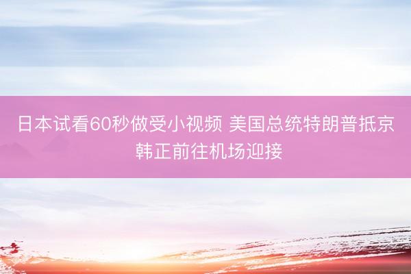 日本试看60秒做受小视频 美国总统特朗普抵京 韩正前往机场迎接