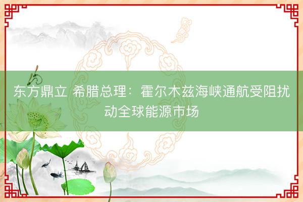 东方鼎立 希腊总理：霍尔木兹海峡通航受阻扰动全球能源市场