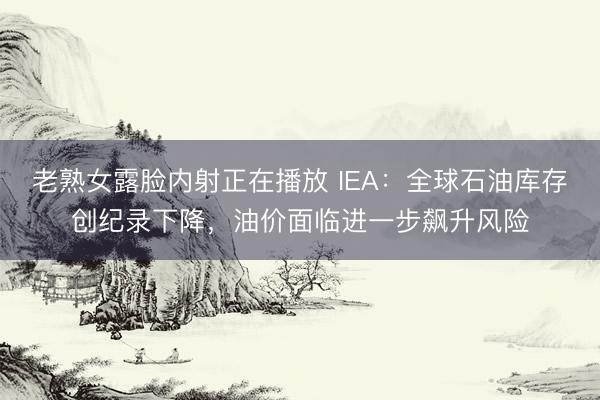 老熟女露脸内射正在播放 IEA：全球石油库存创纪录下降，油价面临进一步飙升风险