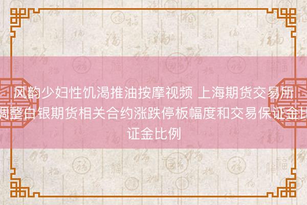 风韵少妇性饥渴推油按摩视频 上海期货交易所：调整白银期货相关合约涨跌停板幅度和交易保证金比例