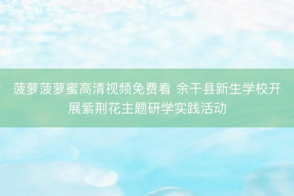 菠萝菠萝蜜高清视频免费看 余干县新生学校开展紫荆花主题研学实践活动
