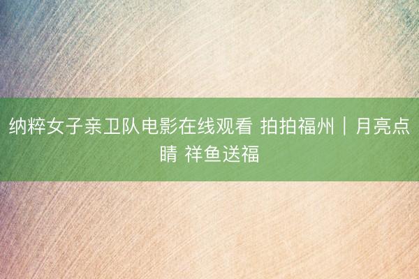 纳粹女子亲卫队电影在线观看 拍拍福州｜月亮点睛 祥鱼送福