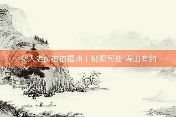 女人老p 拍拍福州｜桃源何处 寿山有约