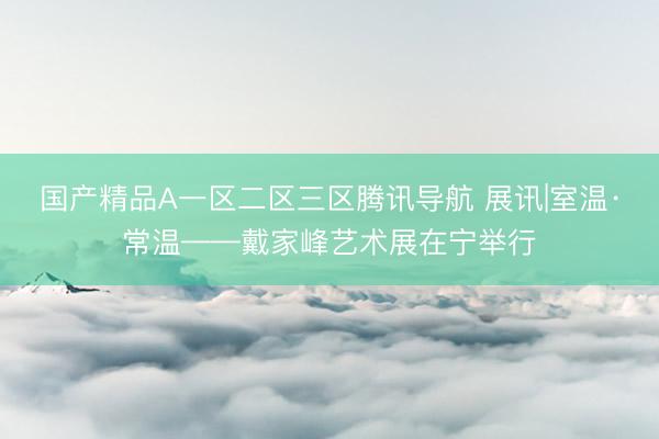 国产精品A一区二区三区腾讯导航 展讯|室温·常温——戴家峰艺术展在宁举行