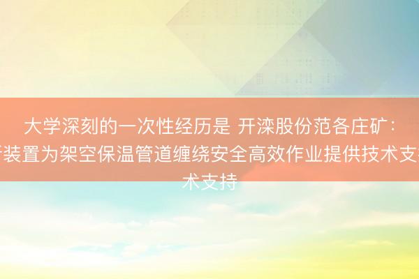 大学深刻的一次性经历是 开滦股份范各庄矿：新装置为架空保温管道缠绕安全高效作业提供技术支持