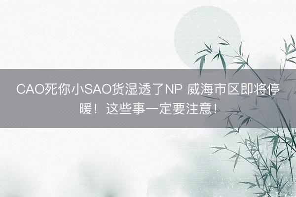 CAO死你小SAO货湿透了NP 威海市区即将停暖！这些事一定要注意！