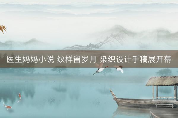 医生妈妈小说 纹样留岁月 染织设计手稿展开幕