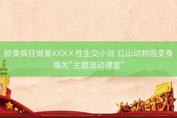 欧美疯狂做爰XXXⅩ性生交小说 红山动物园变身海关“主题流动课堂”