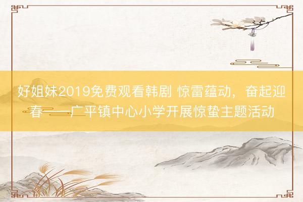 好姐妹2019免费观看韩剧 惊雷蕴动，奋起迎春——广平镇中心小学开展惊蛰主题活动
