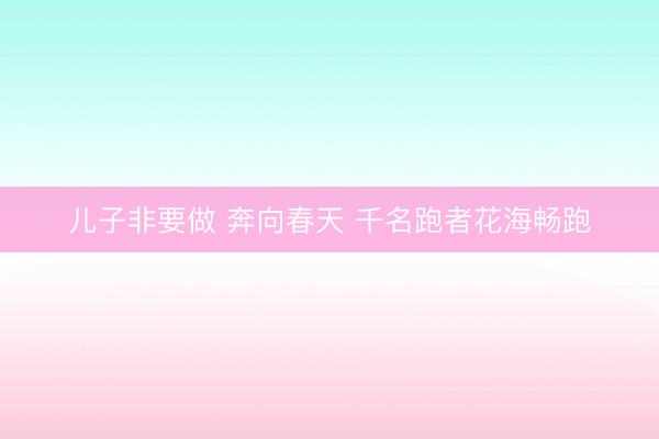 儿子非要做 奔向春天 千名跑者花海畅跑