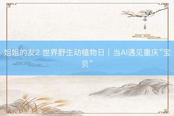 姐姐的友2 世界野生动植物日|当AI遇见重庆“宝贝”