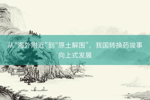 从“海外附近”到“原土解围”，我国转换药竣事向上式发展