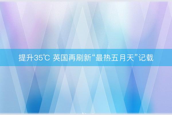 提升35℃ 英国再刷新“最热五月天”记载