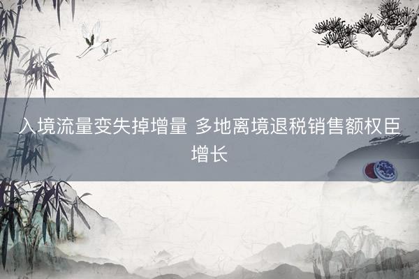 入境流量变失掉增量 多地离境退税销售额权臣增长