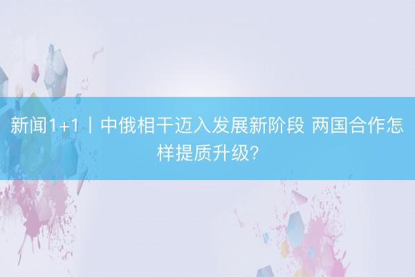 新闻1+1丨中俄相干迈入发展新阶段 两国合作怎样提质升级？