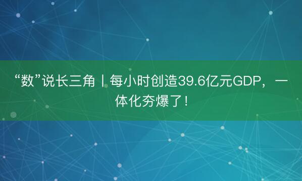 “数”说长三角丨每小时创造39.6亿元GDP，<a href=