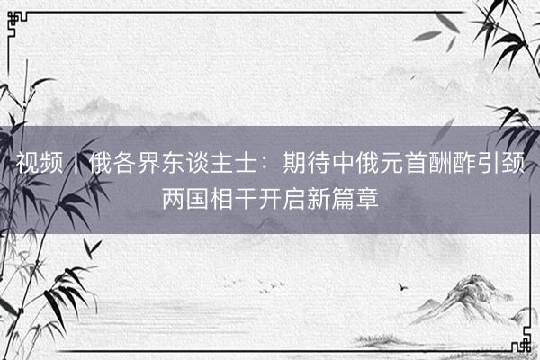 视频丨俄各界东谈主士：期待中俄元首酬酢引颈两国相干开启新篇章