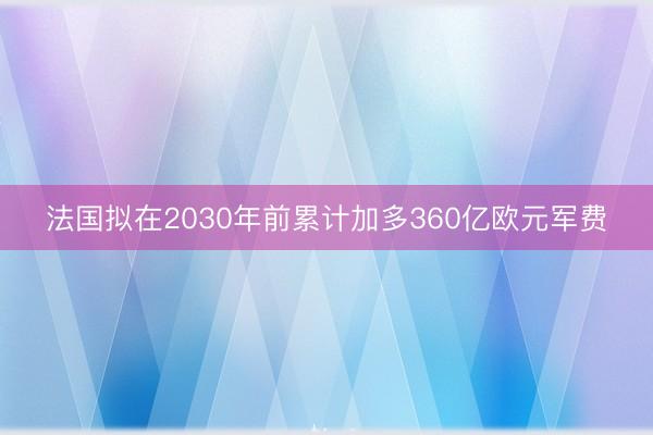 法国拟在2030年前累计加多360亿欧元军费